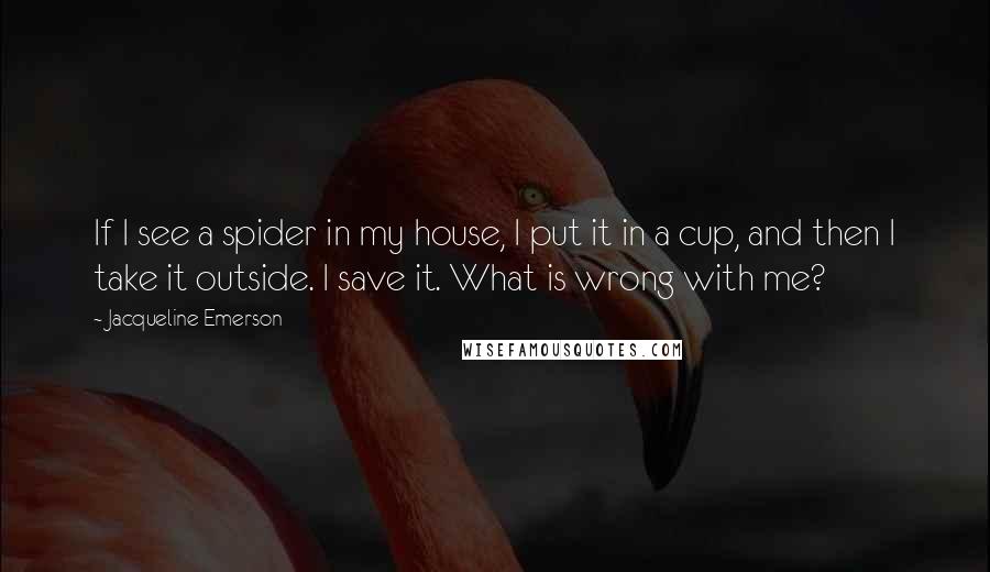 Jacqueline Emerson quotes: If I see a spider in my house, I put it in a cup, and then I take it outside. I save it. What is wrong with me? Jacqueline Emerson quotes: If I see a spider in my house, I put it in a cup, and then I take it outside. I save it. What is wrong with me?