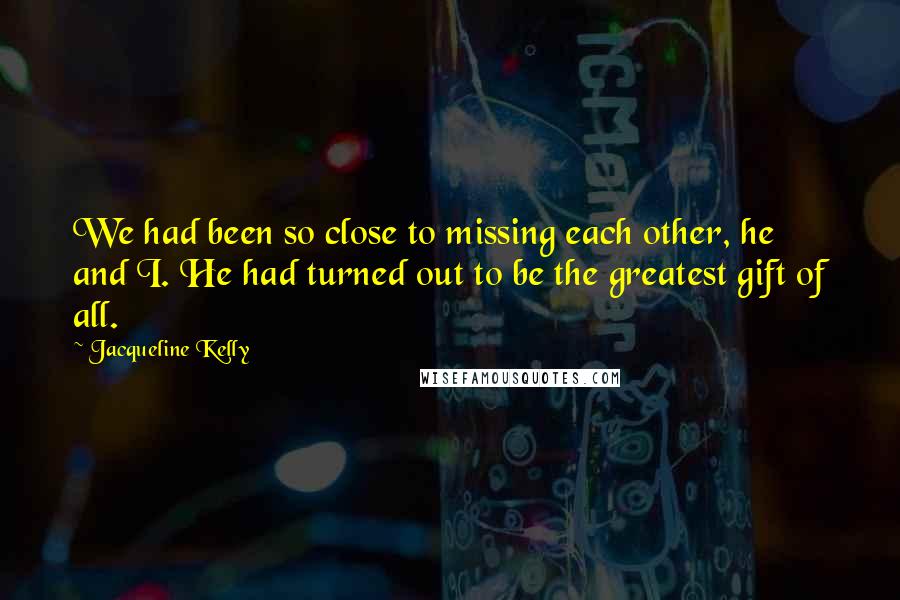 Jacqueline Kelly quotes: We had been so close to missing each other, he and I. He had turned out to be the greatest gift of all. Jacqueline Kelly quotes: We had been so close to missing each other, he and I. He had turned out to be the greatest gift of all.