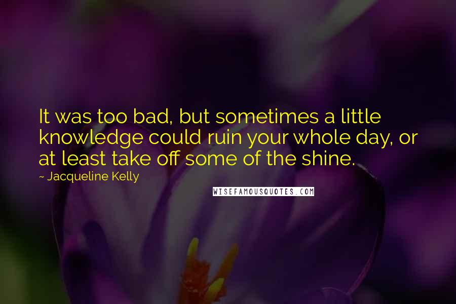 Jacqueline Kelly quotes: It was too bad, but sometimes a little knowledge could ruin your whole day, or at least take off some of the shine. Jacqueline Kelly quotes: It was too bad, but sometimes a little knowledge could ruin your whole day, or at least take off some of the shine.