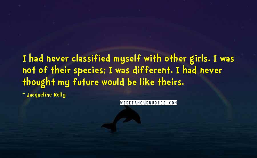 Jacqueline Kelly quotes: I had never classified myself with other girls. I was not of their species; I was different. I had never thought my future would be like theirs.