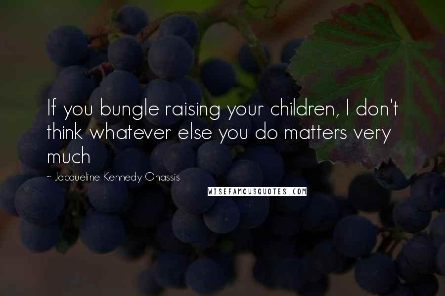 Jacqueline Kennedy Onassis quotes: If you bungle raising your children, I don't think whatever else you do matters very much