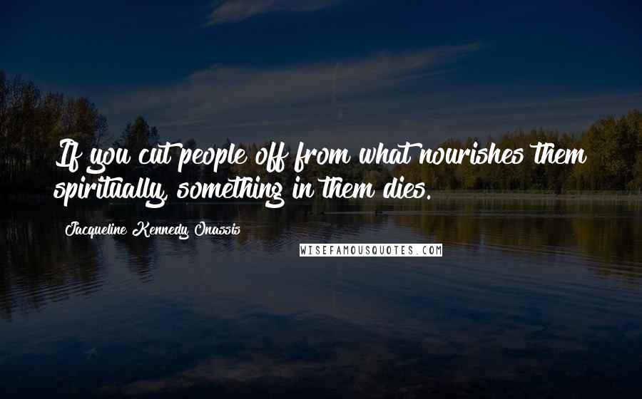 Jacqueline Kennedy Onassis quotes: If you cut people off from what nourishes them spiritually, something in them dies.