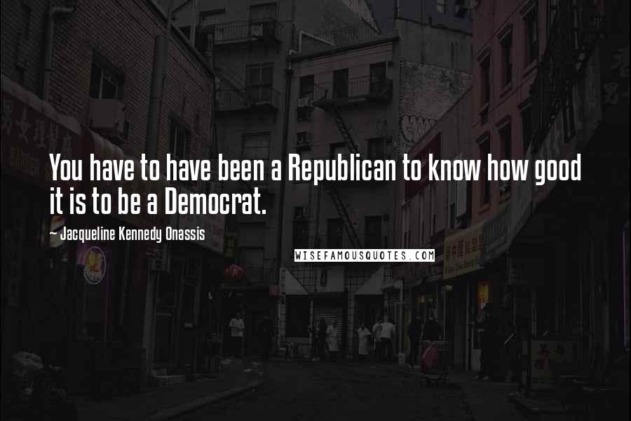 Jacqueline Kennedy Onassis quotes: You have to have been a Republican to know how good it is to be a Democrat.