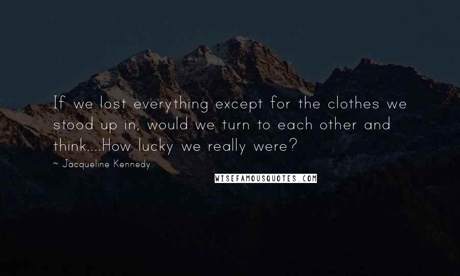 Jacqueline Kennedy quotes: If we lost everything except for the clothes we stood up in, would we turn to each other and think....How lucky we really were?