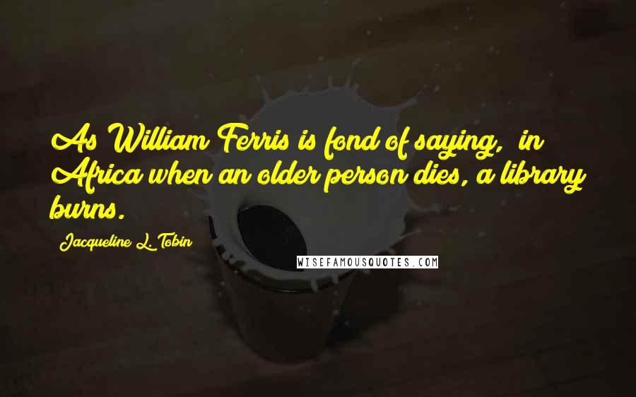 Jacqueline L. Tobin quotes: As William Ferris is fond of saying, "in Africa when an older person dies, a library burns.