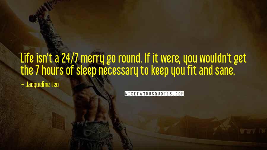 Jacqueline Leo quotes: Life isn't a 24/7 merry go round. If it were, you wouldn't get the 7 hours of sleep necessary to keep you fit and sane. Jacqueline Leo quotes: Life isn't a 24/7 merry go round. If it were, you wouldn't get the 7 hours of sleep necessary to keep you fit and sane.