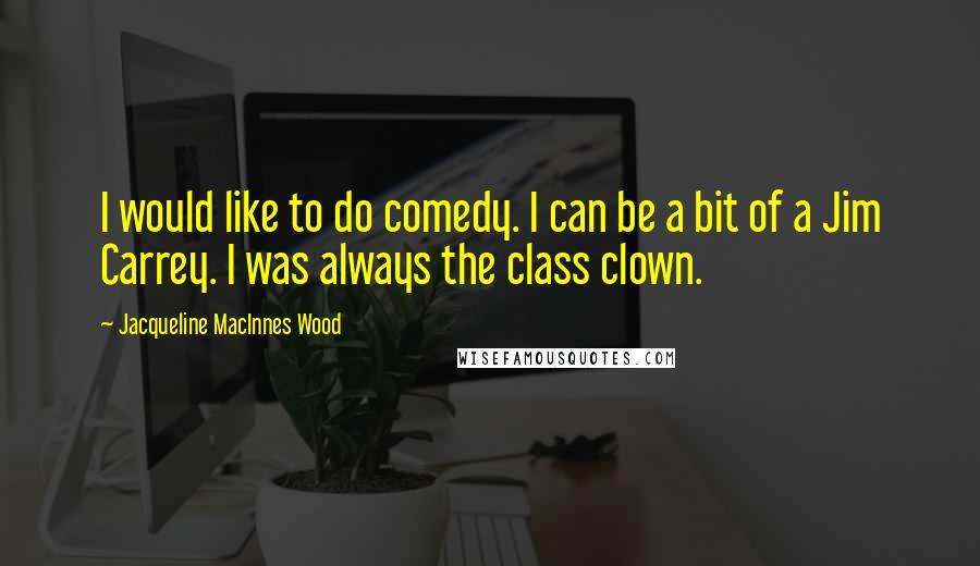 Jacqueline MacInnes Wood quotes: I would like to do comedy. I can be a bit of a Jim Carrey. I was always the class clown.