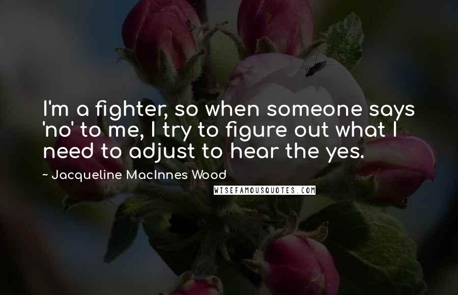 Jacqueline MacInnes Wood quotes: I'm a fighter, so when someone says 'no' to me, I try to figure out what I need to adjust to hear the yes. Jacqueline MacInnes Wood quotes: I'm a fighter, so when someone says 'no' to me, I try to figure out what I need to adjust to hear the yes.
