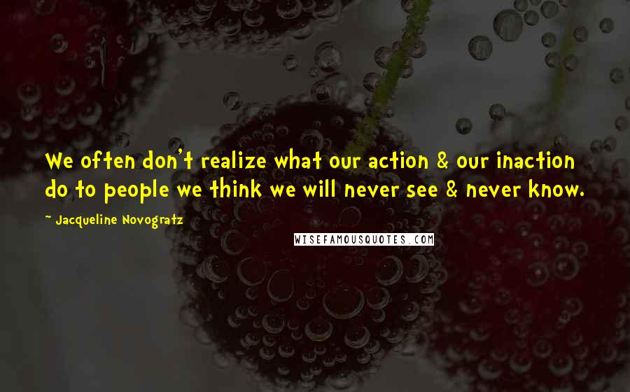 Jacqueline Novogratz quotes: We often don't realize what our action & our inaction do to people we think we will never see & never know. Jacqueline Novogratz quotes: We often don't realize what our action & our inaction do to people we think we will never see & never know.
