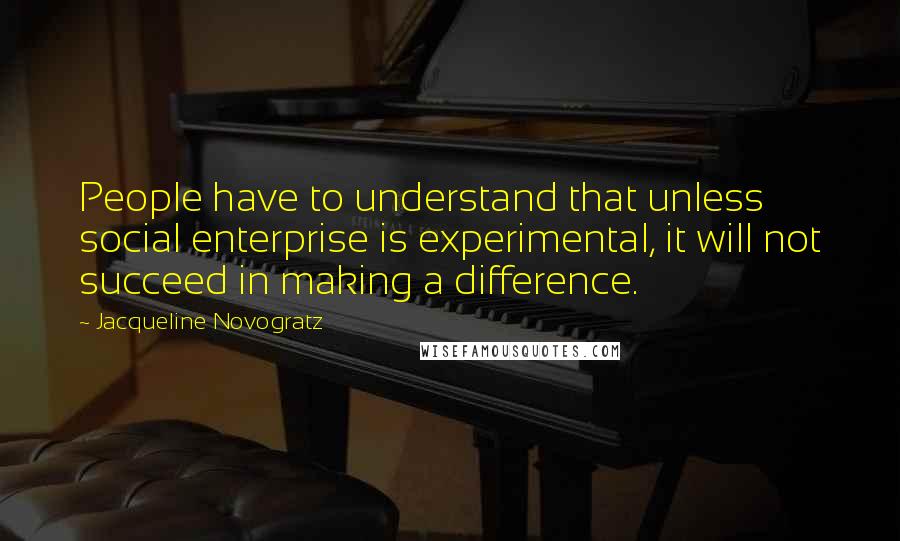 Jacqueline Novogratz quotes: People have to understand that unless social enterprise is experimental, it will not succeed in making a difference. Jacqueline Novogratz quotes: People have to understand that unless social enterprise is experimental, it will not succeed in making a difference.