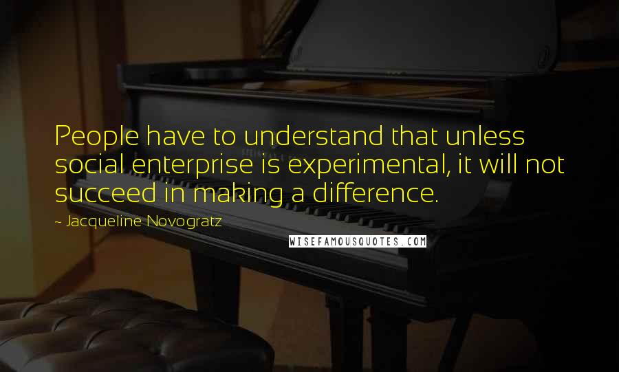 Jacqueline Novogratz quotes: People have to understand that unless social enterprise is experimental, it will not succeed in making a difference.