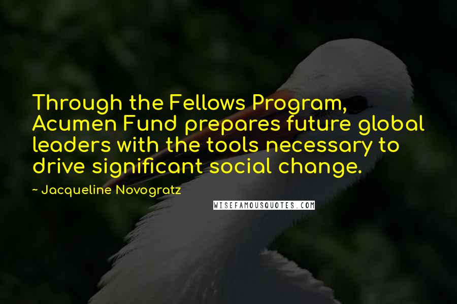 Jacqueline Novogratz quotes: Through the Fellows Program, Acumen Fund prepares future global leaders with the tools necessary to drive significant social change. Jacqueline Novogratz quotes: Through the Fellows Program, Acumen Fund prepares future global leaders with the tools necessary to drive significant social change.