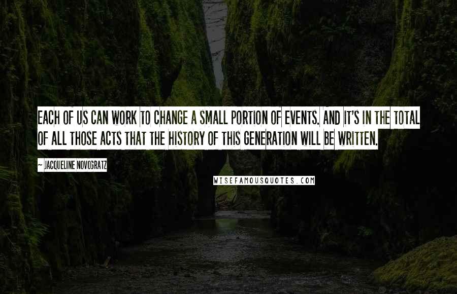 Jacqueline Novogratz quotes: Each of us can work to change a small portion of events. And it's in the total of all those acts that the history of this generation will be written. Jacqueline Novogratz quotes: Each of us can work to change a small portion of events. And it's in the total of all those acts that the history of this generation will be written.
