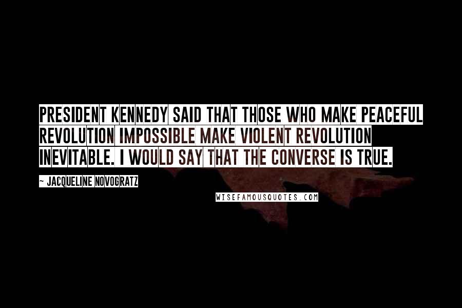 Jacqueline Novogratz quotes: President Kennedy said that those who make peaceful revolution impossible make violent revolution inevitable. I would say that the converse is true. Jacqueline Novogratz quotes: President Kennedy said that those who make peaceful revolution impossible make violent revolution inevitable. I would say that the converse is true.