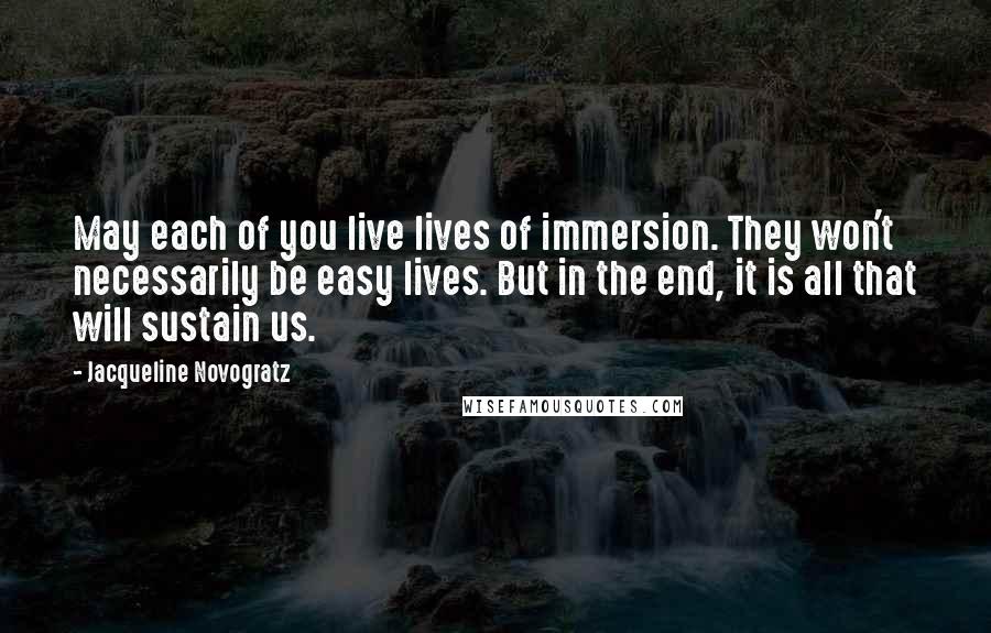Jacqueline Novogratz quotes: May each of you live lives of immersion. They won't necessarily be easy lives. But in the end, it is all that will sustain us. Jacqueline Novogratz quotes: May each of you live lives of immersion. They won't necessarily be easy lives. But in the end, it is all that will sustain us.