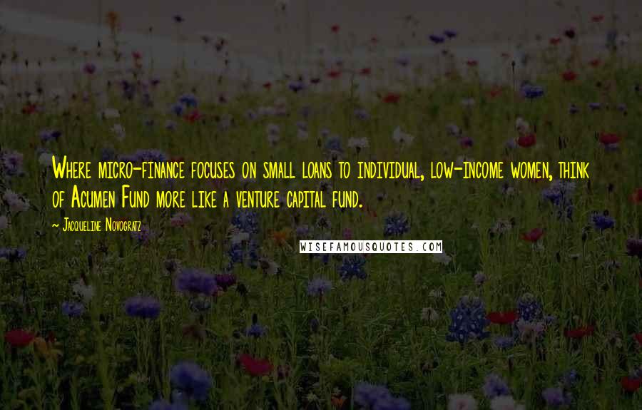 Jacqueline Novogratz quotes: Where micro-finance focuses on small loans to individual, low-income women, think of Acumen Fund more like a venture capital fund. Jacqueline Novogratz quotes: Where micro-finance focuses on small loans to individual, low-income women, think of Acumen Fund more like a venture capital fund.