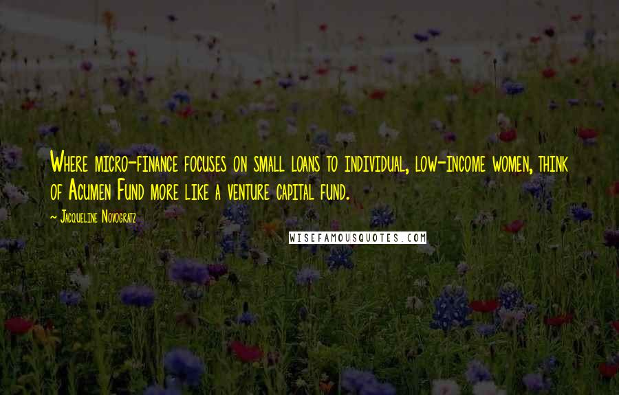 Jacqueline Novogratz quotes: Where micro-finance focuses on small loans to individual, low-income women, think of Acumen Fund more like a venture capital fund.