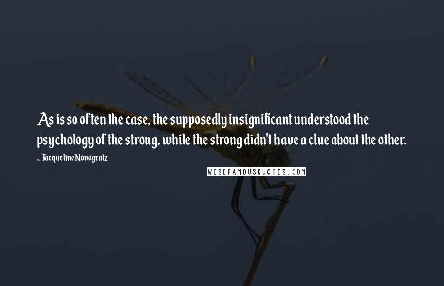 Jacqueline Novogratz quotes: As is so often the case, the supposedly insignificant understood the psychology of the strong, while the strong didn't have a clue about the other. Jacqueline Novogratz quotes: As is so often the case, the supposedly insignificant understood the psychology of the strong, while the strong didn't have a clue about the other.