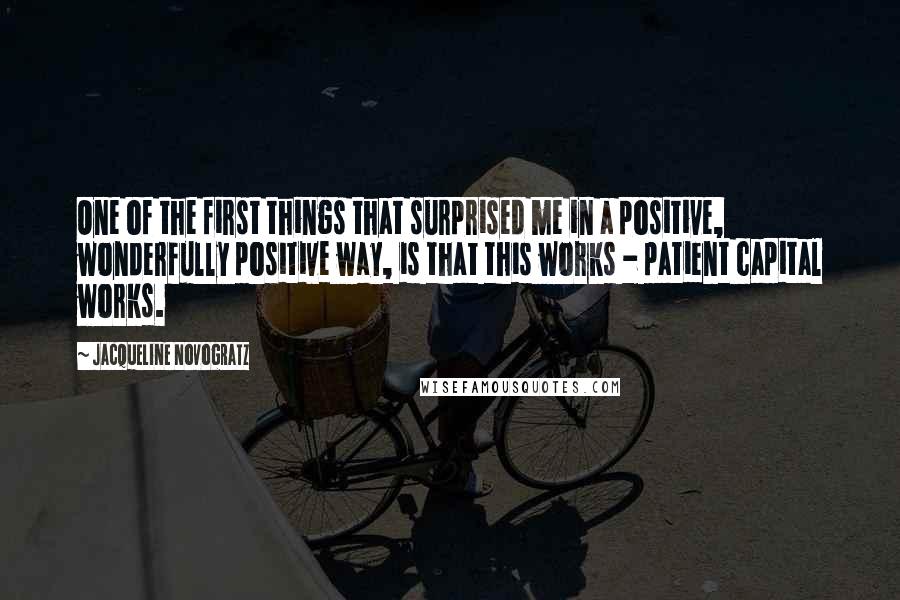 Jacqueline Novogratz quotes: One of the first things that surprised me in a positive, wonderfully positive way, is that this works - patient capital works. Jacqueline Novogratz quotes: One of the first things that surprised me in a positive, wonderfully positive way, is that this works - patient capital works.