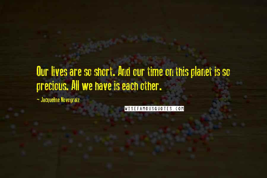 Jacqueline Novogratz quotes: Our lives are so short. And our time on this planet is so precious. All we have is each other. Jacqueline Novogratz quotes: Our lives are so short. And our time on this planet is so precious. All we have is each other.