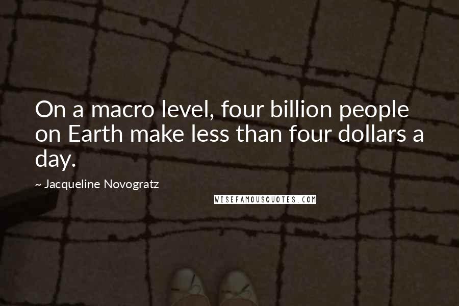 Jacqueline Novogratz quotes: On a macro level, four billion people on Earth make less than four dollars a day. Jacqueline Novogratz quotes: On a macro level, four billion people on Earth make less than four dollars a day.