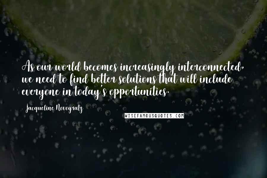 Jacqueline Novogratz quotes: As our world becomes increasingly interconnected, we need to find better solutions that will include everyone in today's opportunities. (197) Jacqueline Novogratz quotes: As our world becomes increasingly interconnected, we need to find better solutions that will include everyone in today's opportunities. (197)