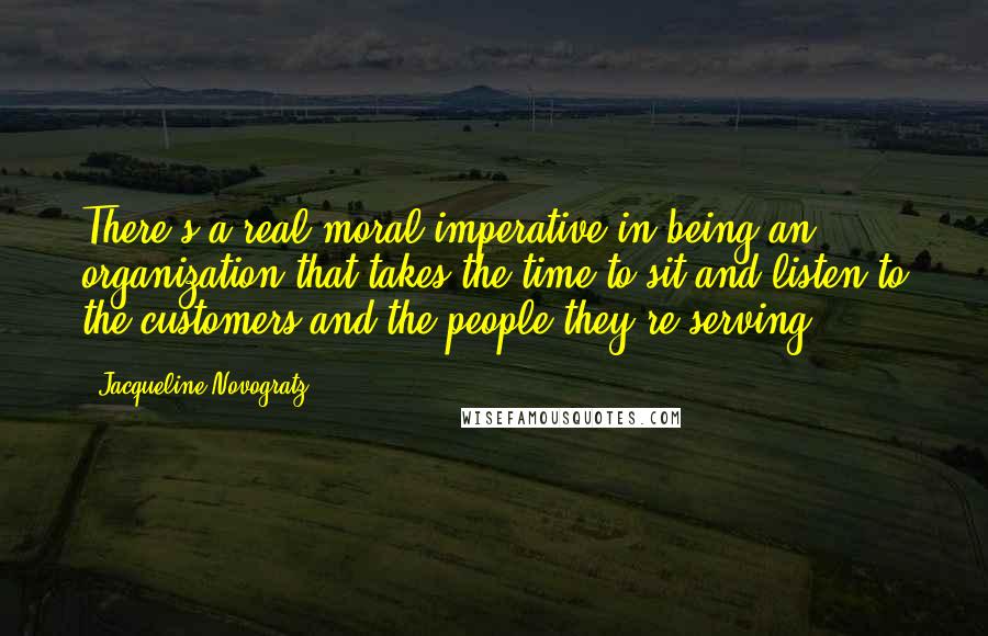 Jacqueline Novogratz quotes: There's a real moral imperative in being an organization that takes the time to sit and listen to the customers and the people they're serving. Jacqueline Novogratz quotes: There's a real moral imperative in being an organization that takes the time to sit and listen to the customers and the people they're serving.
