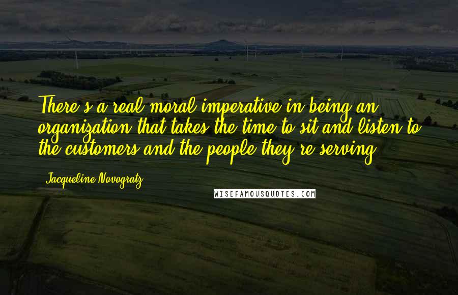 Jacqueline Novogratz quotes: There's a real moral imperative in being an organization that takes the time to sit and listen to the customers and the people they're serving.