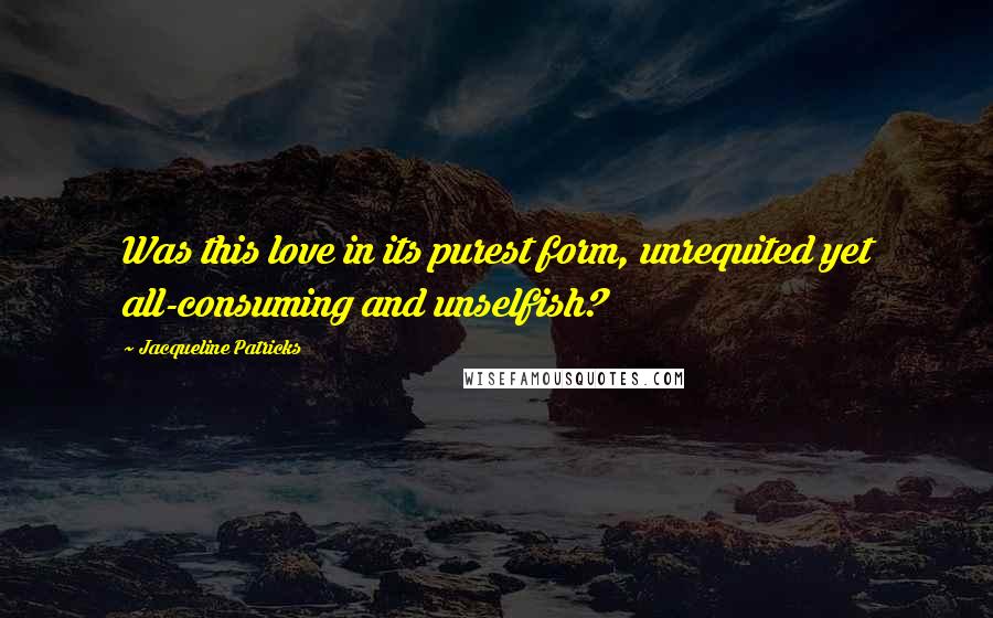 Jacqueline Patricks quotes: Was this love in its purest form, unrequited yet all-consuming and unselfish?