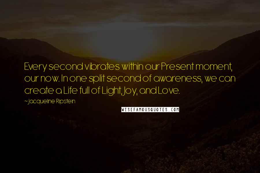 Jacqueline Ripstein quotes: Every second vibrates within our Present moment, our now. In one split second of awareness, we can create a Life full of Light, Joy, and Love.