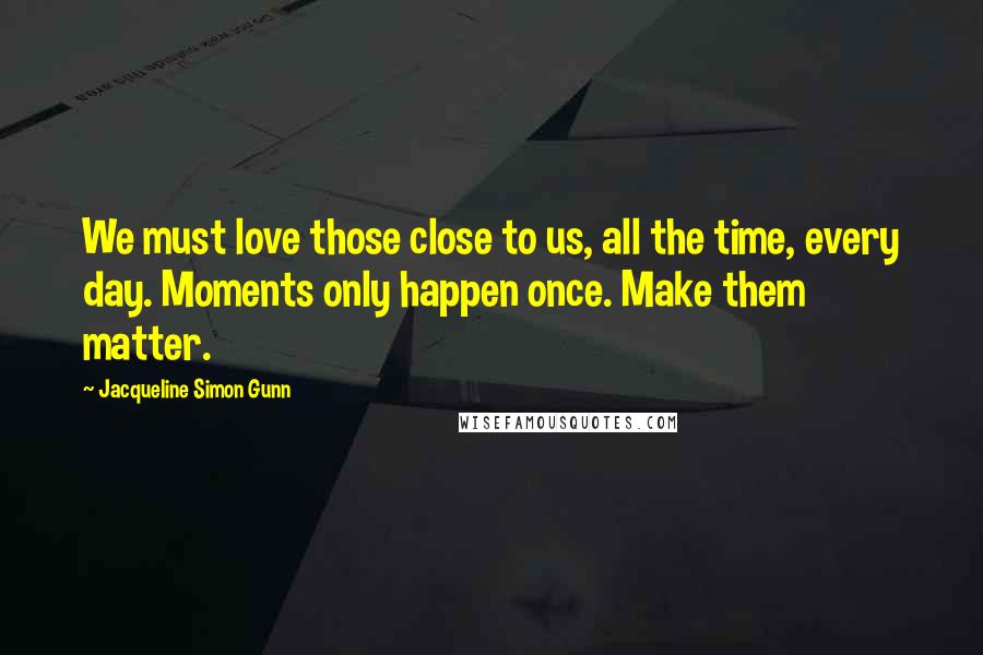 Jacqueline Simon Gunn quotes: We must love those close to us, all the time, every day. Moments only happen once. Make them matter.