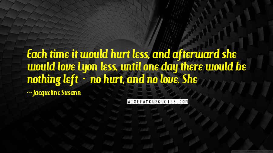 Jacqueline Susann quotes: Each time it would hurt less, and afterward she would love Lyon less, until one day there would be nothing left - no hurt, and no love. She
