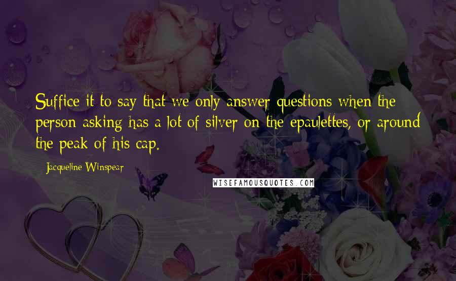 Jacqueline Winspear quotes: Suffice it to say that we only answer questions when the person asking has a lot of silver on the epaulettes, or around the peak of his cap.