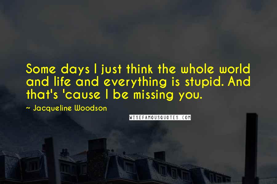 Jacqueline Woodson quotes: Some days I just think the whole world and life and everything is stupid. And that's 'cause I be missing you. Jacqueline Woodson quotes: Some days I just think the whole world and life and everything is stupid. And that's 'cause I be missing you.