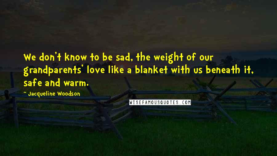 Jacqueline Woodson quotes: We don't know to be sad, the weight of our grandparents' love like a blanket with us beneath it, safe and warm. Jacqueline Woodson quotes: We don't know to be sad, the weight of our grandparents' love like a blanket with us beneath it, safe and warm.