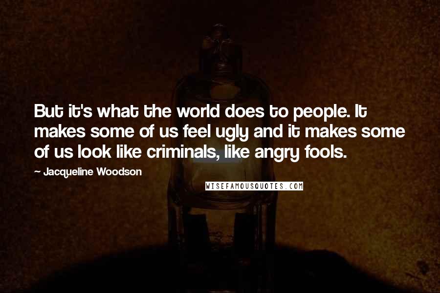 Jacqueline Woodson quotes: But it's what the world does to people. It makes some of us feel ugly and it makes some of us look like criminals, like angry fools. Jacqueline Woodson quotes: But it's what the world does to people. It makes some of us feel ugly and it makes some of us look like criminals, like angry fools.