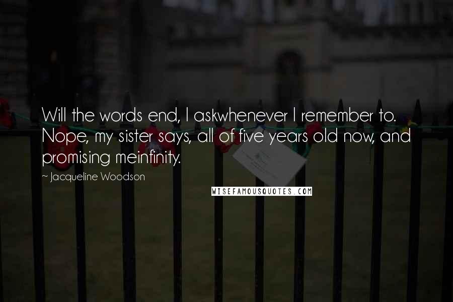 Jacqueline Woodson quotes: Will the words end, I askwhenever I remember to. Nope, my sister says, all of five years old now, and promising meinfinity. Jacqueline Woodson quotes: Will the words end, I askwhenever I remember to. Nope, my sister says, all of five years old now, and promising meinfinity.