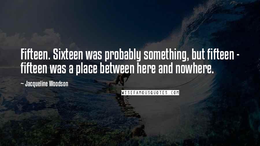 Jacqueline Woodson quotes: Fifteen. Sixteen was probably something, but fifteen - fifteen was a place between here and nowhere.