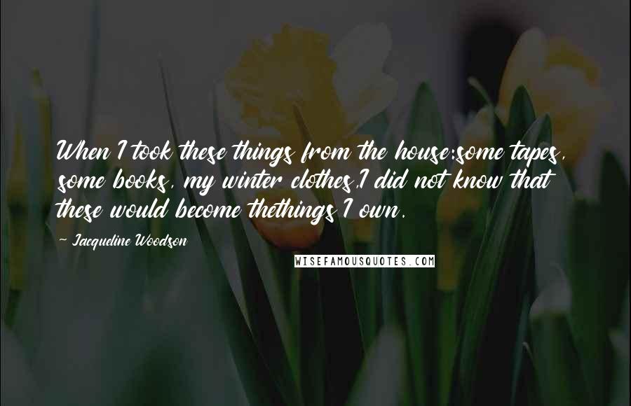 Jacqueline Woodson quotes: When I took these things from the house:some tapes, some books, my winter clothes,I did not know that these would become thethings I own. Jacqueline Woodson quotes: When I took these things from the house:some tapes, some books, my winter clothes,I did not know that these would become thethings I own.