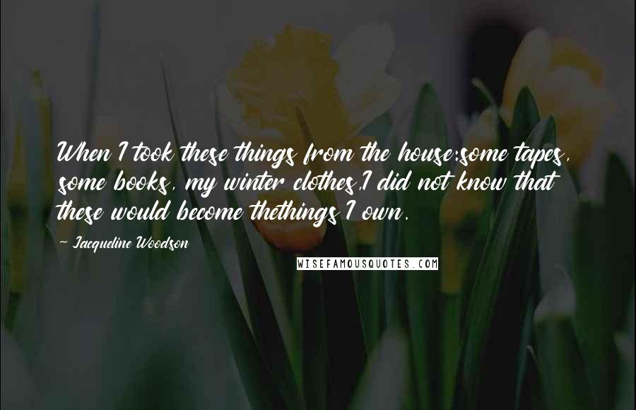 Jacqueline Woodson quotes: When I took these things from the house:some tapes, some books, my winter clothes,I did not know that these would become thethings I own.