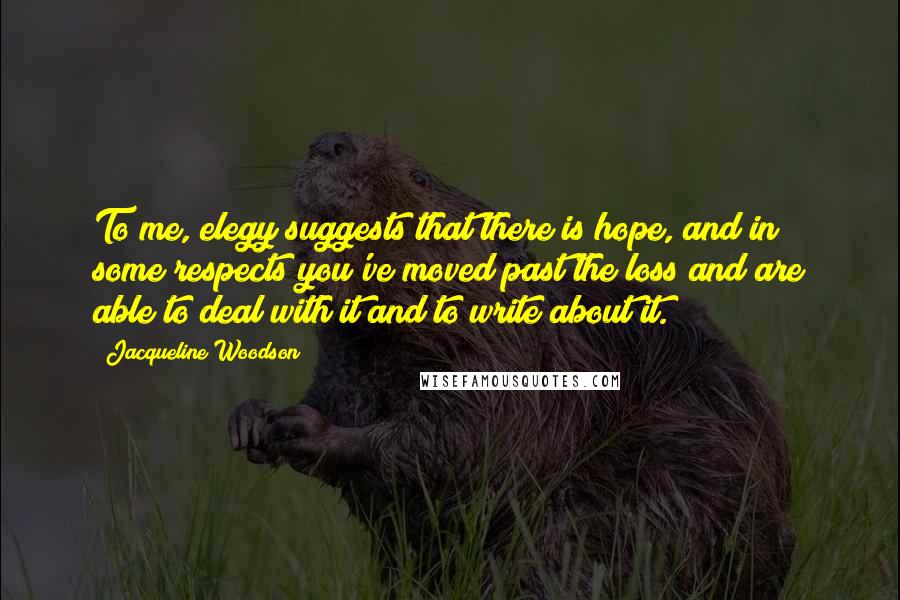 Jacqueline Woodson quotes: To me, elegy suggests that there is hope, and in some respects you've moved past the loss and are able to deal with it and to write about it. Jacqueline Woodson quotes: To me, elegy suggests that there is hope, and in some respects you've moved past the loss and are able to deal with it and to write about it.