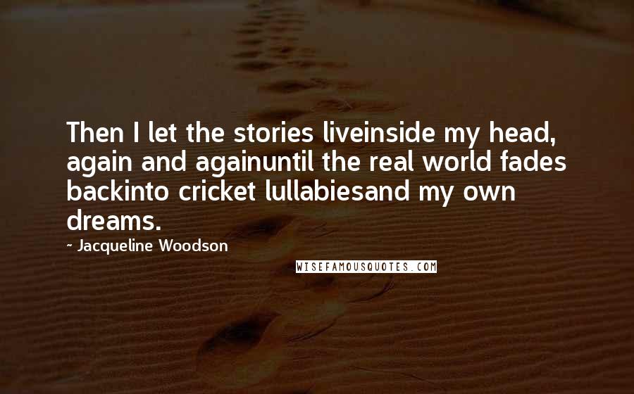 Jacqueline Woodson quotes: Then I let the stories liveinside my head, again and againuntil the real world fades backinto cricket lullabiesand my own dreams. Jacqueline Woodson quotes: Then I let the stories liveinside my head, again and againuntil the real world fades backinto cricket lullabiesand my own dreams.
