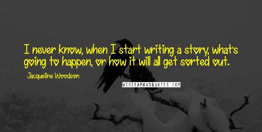 Jacqueline Woodson quotes: I never know, when I start writing a story, what's going to happen, or how it will all get sorted out. Jacqueline Woodson quotes: I never know, when I start writing a story, what's going to happen, or how it will all get sorted out.