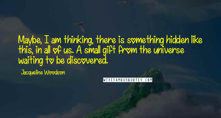 Jacqueline Woodson quotes: Maybe, I am thinking, there is something hidden like this, in all of us. A small gift from the universe waiting to be discovered. Jacqueline Woodson quotes: Maybe, I am thinking, there is something hidden like this, in all of us. A small gift from the universe waiting to be discovered.