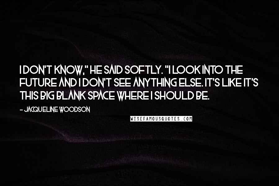 Jacqueline Woodson quotes: I don't know," he said softly. "I look into the future and I don't see anything else. It's like it's this big blank space where I should be. Jacqueline Woodson quotes: I don't know," he said softly. "I look into the future and I don't see anything else. It's like it's this big blank space where I should be.