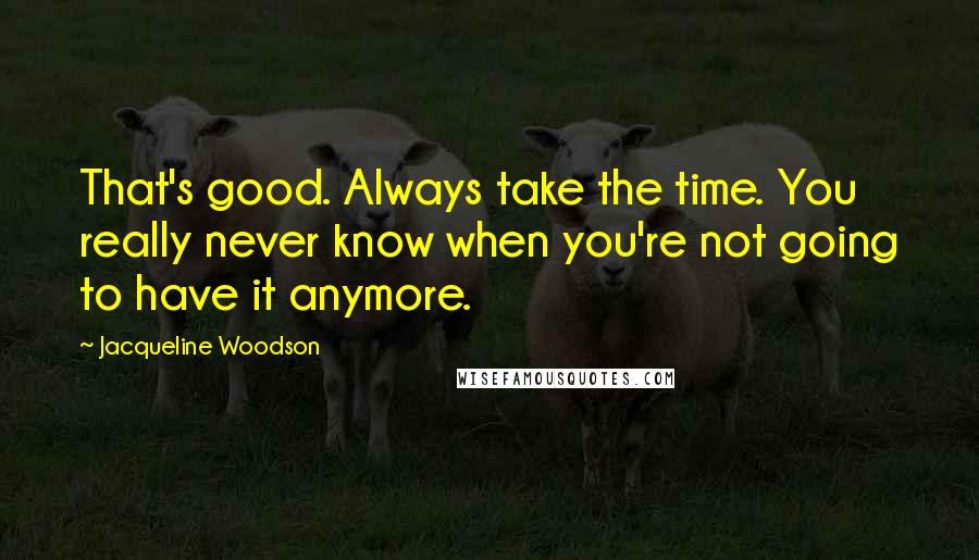 Jacqueline Woodson quotes: That's good. Always take the time. You really never know when you're not going to have it anymore.