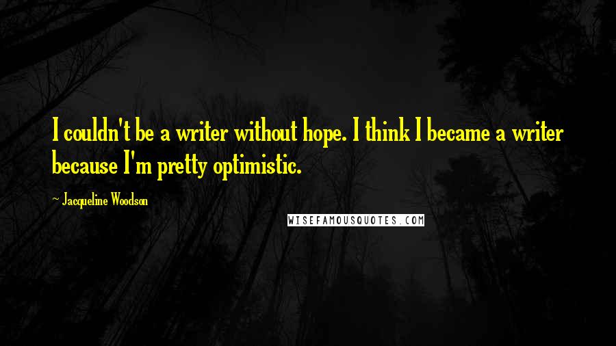 Jacqueline Woodson quotes: I couldn't be a writer without hope. I think I became a writer because I'm pretty optimistic.