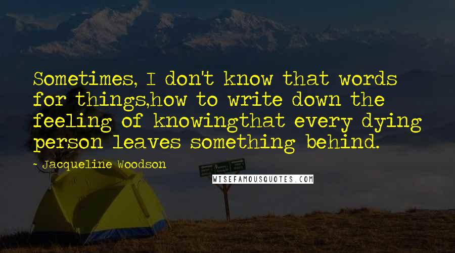 Jacqueline Woodson quotes: Sometimes, I don't know that words for things,how to write down the feeling of knowingthat every dying person leaves something behind. Jacqueline Woodson quotes: Sometimes, I don't know that words for things,how to write down the feeling of knowingthat every dying person leaves something behind.