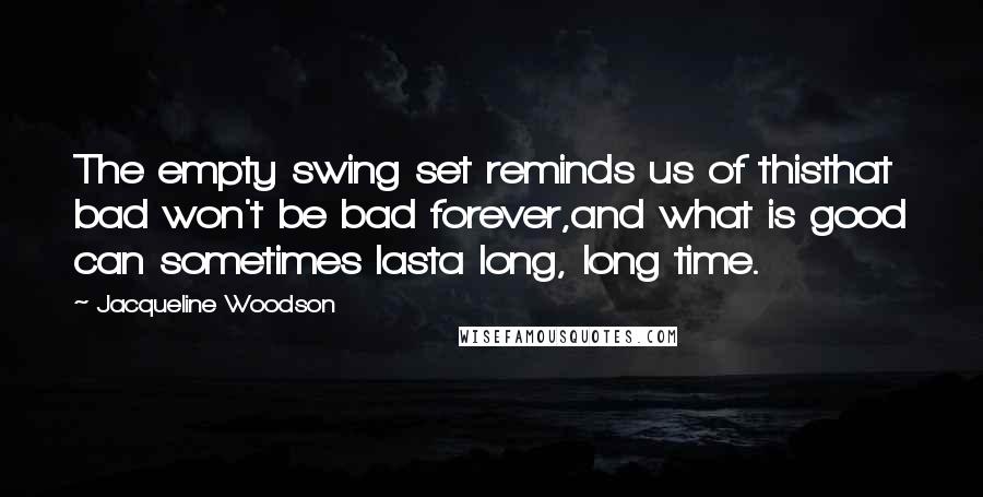 Jacqueline Woodson quotes: The empty swing set reminds us of thisthat bad won't be bad forever,and what is good can sometimes lasta long, long time. Jacqueline Woodson quotes: The empty swing set reminds us of thisthat bad won't be bad forever,and what is good can sometimes lasta long, long time.