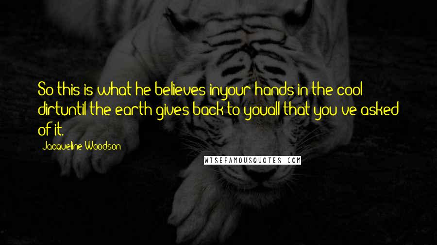 Jacqueline Woodson quotes: So this is what he believes inyour hands in the cool dirtuntil the earth gives back to youall that you've asked of it. Jacqueline Woodson quotes: So this is what he believes inyour hands in the cool dirtuntil the earth gives back to youall that you've asked of it.